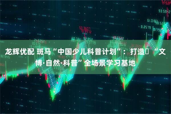 龙辉优配 斑马“中国少儿科普计划”：打造‌“文博·自然·科普”全场景学习基地