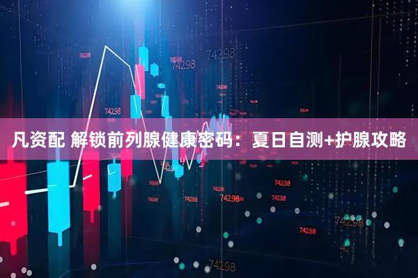 凡资配 解锁前列腺健康密码：夏日自测+护腺攻略