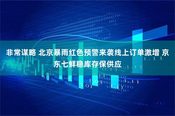 非常谋略 北京暴雨红色预警来袭线上订单激增 京东七鲜稳库存保供应