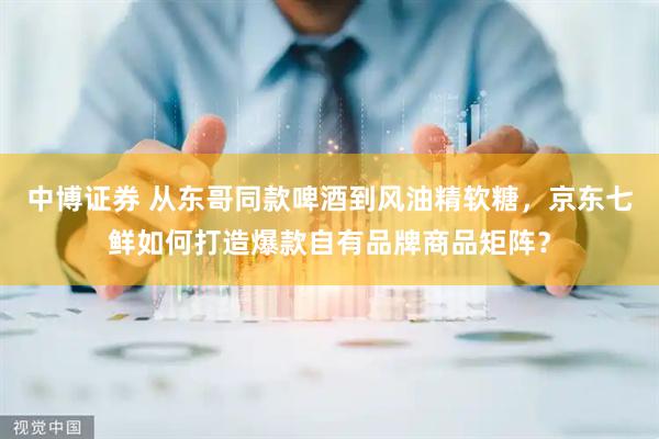 中博证券 从东哥同款啤酒到风油精软糖，京东七鲜如何打造爆款自有品牌商品矩阵？