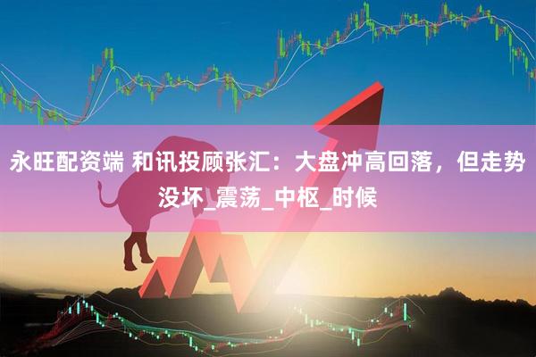 永旺配资端 和讯投顾张汇：大盘冲高回落，但走势没坏_震荡_中枢_时候