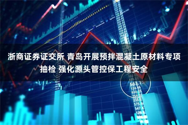 浙商证券证交所 青岛开展预拌混凝土原材料专项抽检 强化源头管控保工程安全
