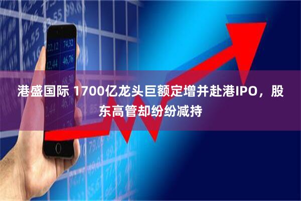 港盛国际 1700亿龙头巨额定增并赴港IPO，股东高管却纷纷减持