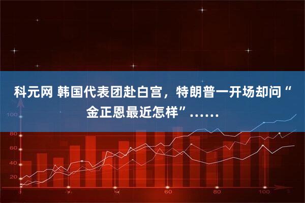 科元网 韩国代表团赴白宫，特朗普一开场却问“金正恩最近怎样”……