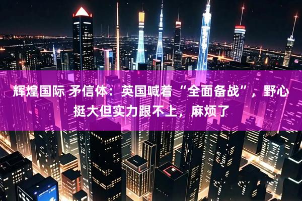 辉煌国际 矛信体：英国喊着 “全面备战”，野心挺大但实力跟不上，麻烦了