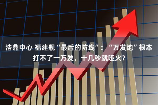 浩鼎中心 福建舰“最后的防线”：“万发炮”根本打不了一万发，十几秒就哑火？
