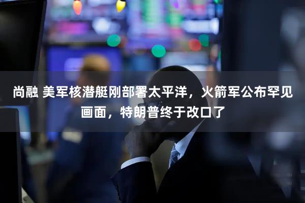 尚融 美军核潜艇刚部署太平洋，火箭军公布罕见画面，特朗普终于改口了