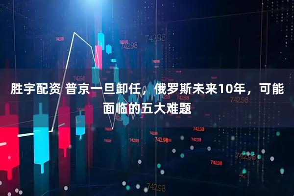 胜宇配资 普京一旦卸任，俄罗斯未来10年，可能面临的五大难题
