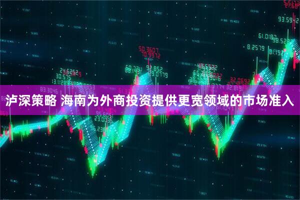 泸深策略 海南为外商投资提供更宽领域的市场准入