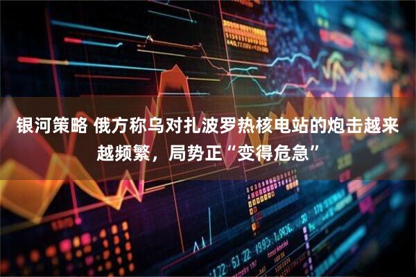 银河策略 俄方称乌对扎波罗热核电站的炮击越来越频繁，局势正“变得危急”
