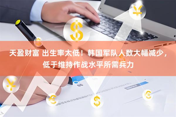 天盈财富 出生率太低！韩国军队人数大幅减少，低于维持作战水平所需兵力