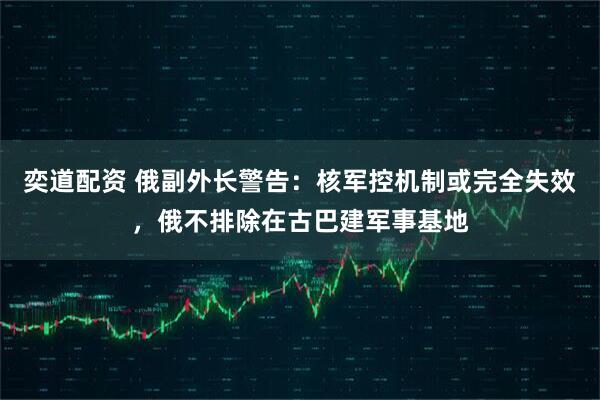 奕道配资 俄副外长警告：核军控机制或完全失效，俄不排除在古巴建军事基地