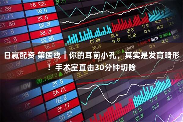 日赢配资 第医线｜你的耳前小孔，其实是发育畸形！手术室直击30分钟切除