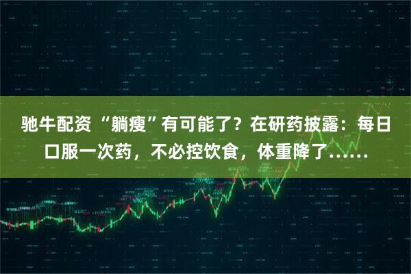 驰牛配资 “躺瘦”有可能了？在研药披露：每日口服一次药，不必控饮食，体重降了……