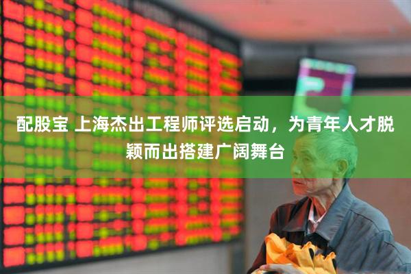 配股宝 上海杰出工程师评选启动，为青年人才脱颖而出搭建广阔舞台