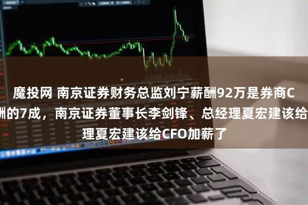 魔投网 南京证券财务总监刘宁薪酬92万是券商CFO平均薪酬的7成，南京证券董事长李剑锋、总经理夏宏建该给CFO加薪了
