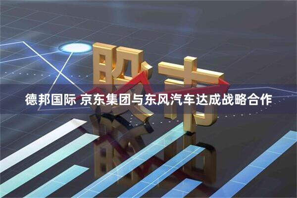 德邦国际 京东集团与东风汽车达成战略合作