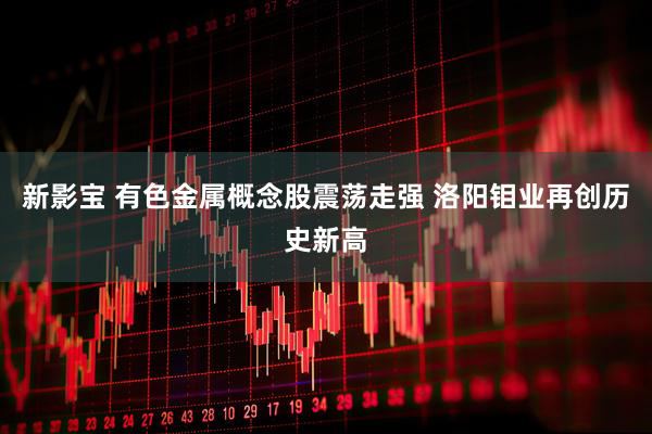 新影宝 有色金属概念股震荡走强 洛阳钼业再创历史新高