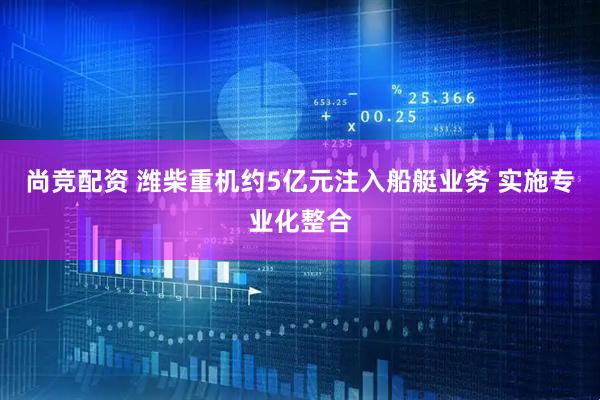 尚竞配资 潍柴重机约5亿元注入船艇业务 实施专业化整合