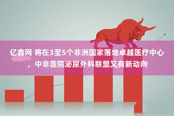 亿鑫网 将在3至5个非洲国家落地卓越医疗中心，中非医院泌尿外科联盟又有新动向