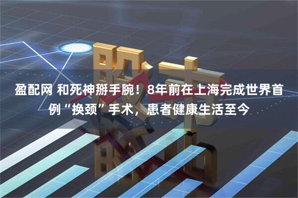 盈配网 和死神掰手腕！8年前在上海完成世界首例“换颈”手术，患者健康生活至今