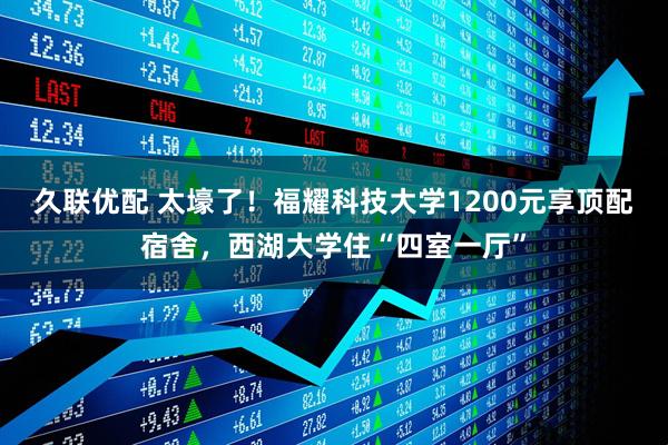 久联优配 太壕了！福耀科技大学1200元享顶配宿舍，西湖大学住“四室一厅”