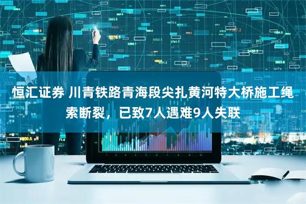 恒汇证券 川青铁路青海段尖扎黄河特大桥施工绳索断裂，已致7人遇难9人失联