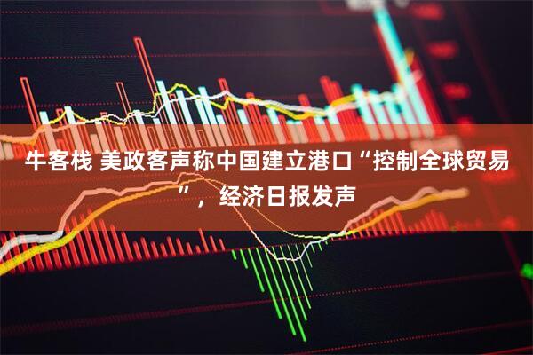 牛客栈 美政客声称中国建立港口“控制全球贸易”，经济日报发声