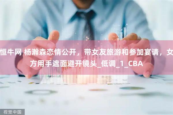 恒牛网 杨瀚森恋情公开，带女友旅游和参加宴请，女方用手遮面避开镜头_低调_1_CBA