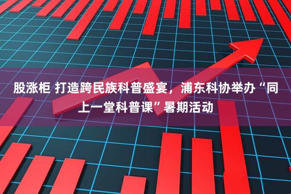 股涨柜 打造跨民族科普盛宴，浦东科协举办“同上一堂科普课”暑期活动