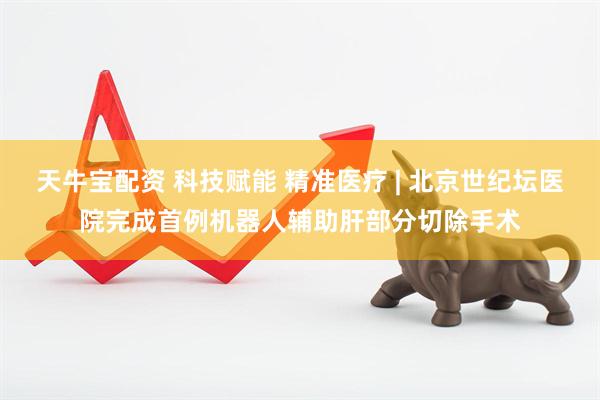 天牛宝配资 科技赋能 精准医疗 | 北京世纪坛医院完成首例机器人辅助肝部分切除手术