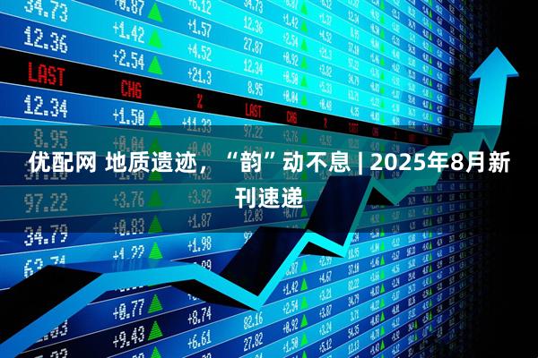 优配网 地质遗迹，“韵”动不息 | 2025年8月新刊速递