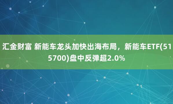 汇金财富 新能车龙头加快出海布局，新能车ETF(515700)盘中反弹超2.0%