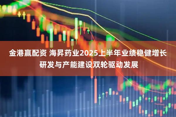 金港赢配资 海昇药业2025上半年业绩稳健增长 研发与产能建设双轮驱动发展