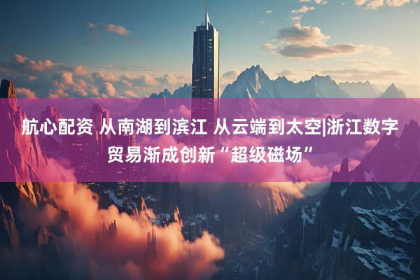 航心配资 从南湖到滨江 从云端到太空|浙江数字贸易渐成创新“超级磁场”