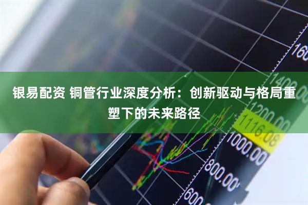 银易配资 铜管行业深度分析：创新驱动与格局重塑下的未来路径