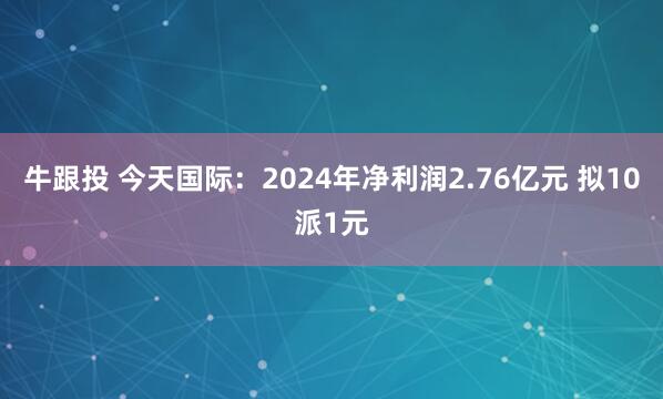 牛跟投 今天国际：2024年净利润2.76亿元 拟10派1元