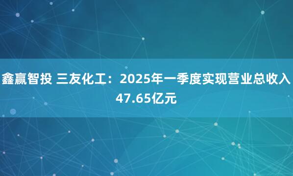 鑫赢智投 三友化工：2025年一季度实现营业总收入47.65亿元