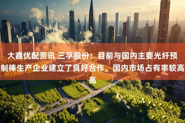 大鑫优配资讯 三孚股份：目前与国内主要光纤预制棒生产企业建立了良好合作，国内市场占有率较高