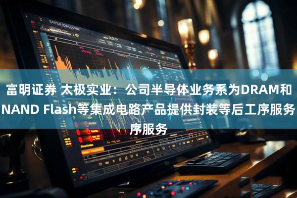 富明证券 太极实业：公司半导体业务系为DRAM和NAND Flash等集成电路产品提供封装等后工序服务