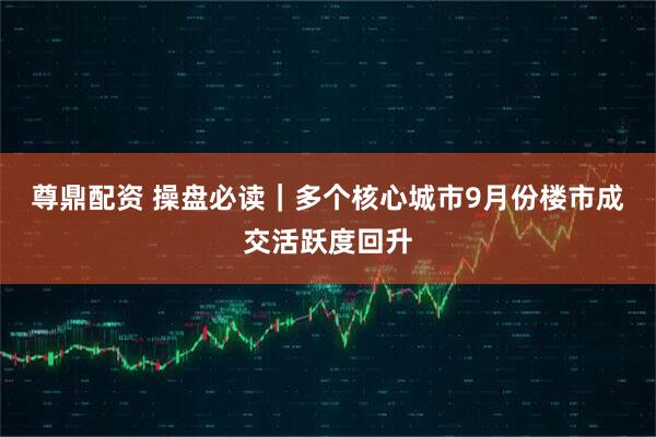 尊鼎配资 操盘必读|多个核心城市9月份楼市成交活跃度回升