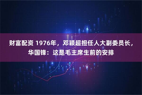 财富配资 1976年，邓颖超担任人大副委员长，华国锋：这是毛主席生前的安排