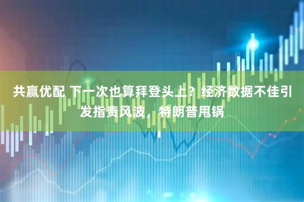 共赢优配 下一次也算拜登头上？经济数据不佳引发指责风波，特朗普甩锅