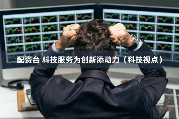 配资台 科技服务为创新添动力(科技视点)
