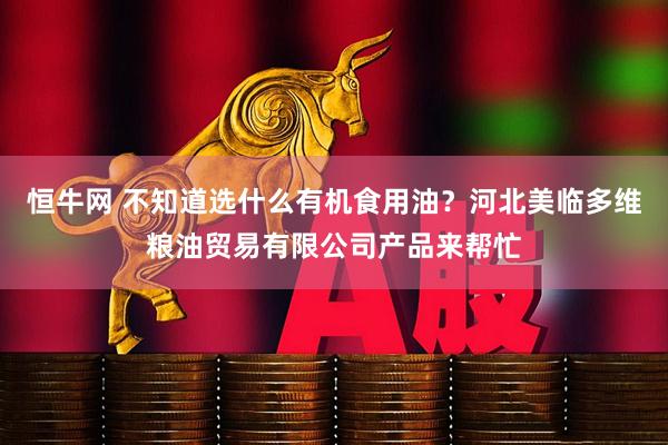 恒牛网 不知道选什么有机食用油？河北美临多维粮油贸易有限公司产品来帮忙