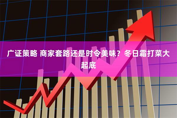 广证策略 商家套路还是时令美味？冬日霜打菜大起底