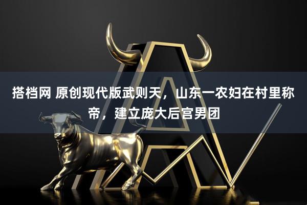 搭档网 原创现代版武则天，山东一农妇在村里称帝，建立庞大后宫男团