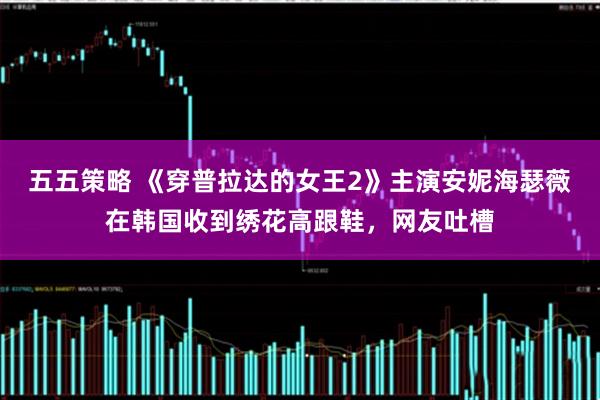 五五策略 《穿普拉达的女王2》主演安妮海瑟薇在韩国收到绣花高跟鞋,网友吐槽