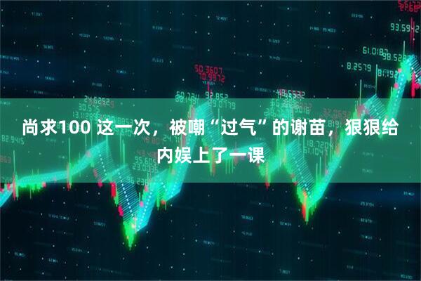 尚求100 这一次,被嘲“过气”的谢苗,狠狠给内娱上了一课