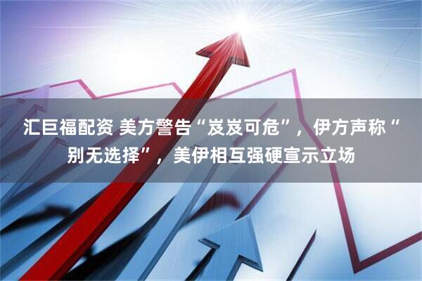 汇巨福配资 美方警告“岌岌可危”，伊方声称“别无选择”，美伊相互强硬宣示立场